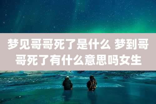 梦见哥哥死了是什么 梦到哥哥死了有什么意思吗女生