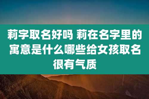 莉字取名好吗 莉在名字里的寓意是什么哪些给女孩取名很有气质