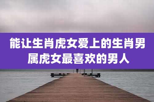 能让生肖虎女爱上的生肖男 属虎女最喜欢的男人
