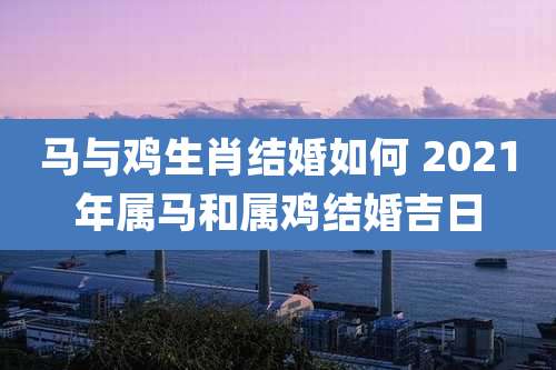 马与鸡生肖结婚如何 2021年属马和属鸡结婚吉日