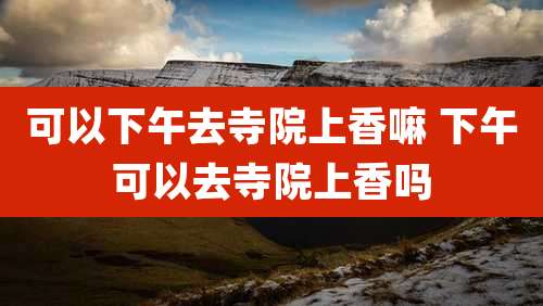 可以下午去寺院上香嘛 下午可以去寺院上香吗