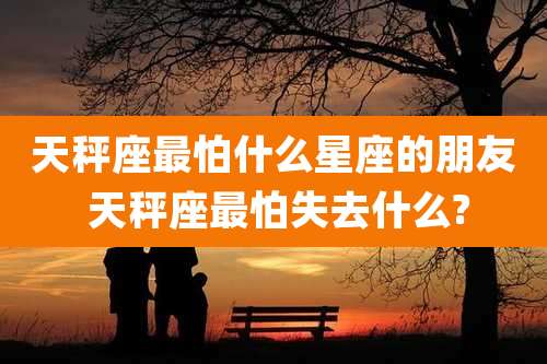 天秤座最怕什么星座的朋友 天秤座最怕失去什么?