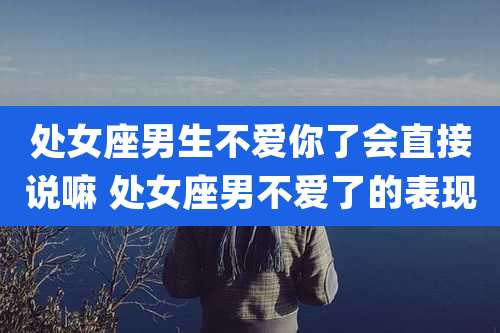 处女座男生不爱你了会直接说嘛 处女座男不爱了的表现