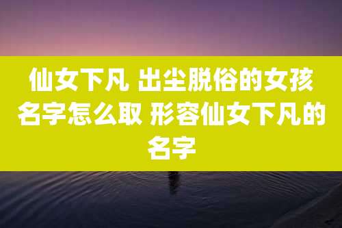 仙女下凡 出尘脱俗的女孩名字怎么取 形容仙女下凡的名字