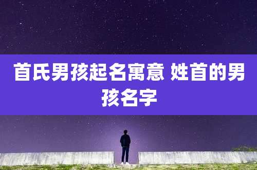 首氏男孩起名寓意 姓首的男孩名字