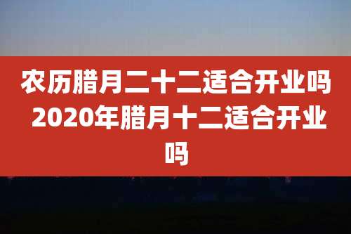 农历腊月二十二适合开业吗 2020年腊月十二适合开业吗