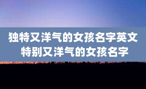 独特又洋气的女孩名字英文 特别又洋气的女孩名字