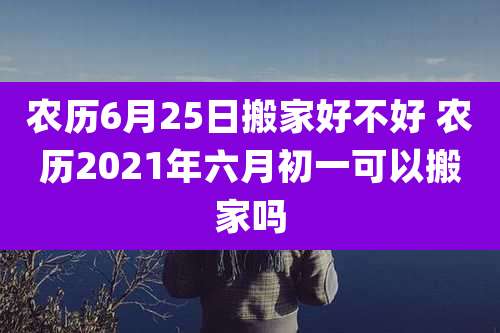 农历6月25日搬家好不好 农历2021年六月初一可以搬家吗