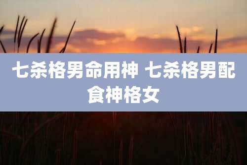 七杀格男命用神 七杀格男配食神格女