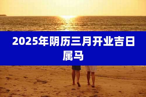 2025年阴历三月开业吉日属马
