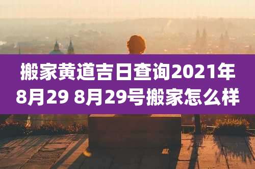 搬家黄道吉日查询2021年8月29 8月29号搬家怎么样