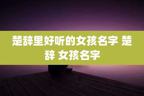 楚辞里好听的女孩名字 楚辞 女孩名字