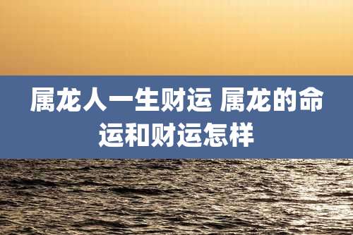 属龙人一生财运 属龙的命运和财运怎样