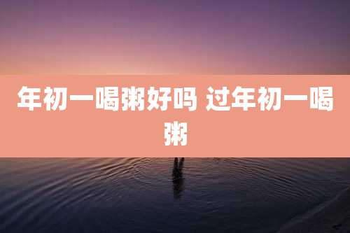 年初一喝粥好吗 过年初一喝粥