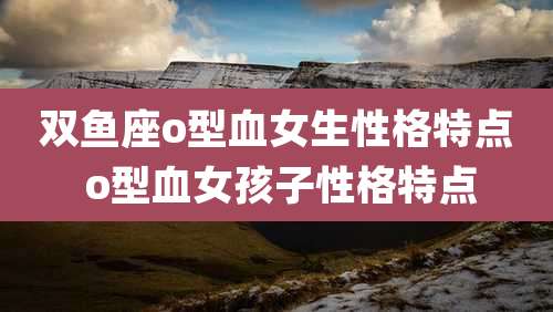 双鱼座o型血女生性格特点 o型血女孩子性格特点