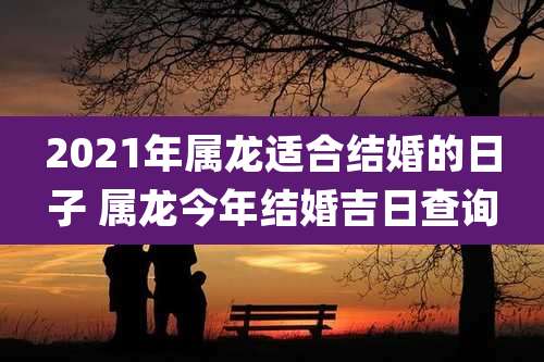2021年属龙适合结婚的日子 属龙今年结婚吉日查询
