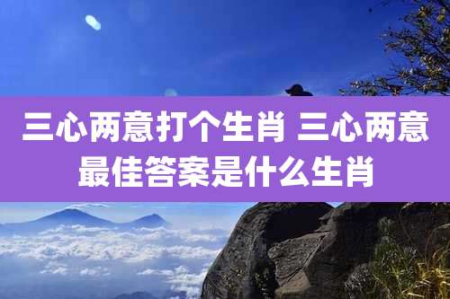 三心两意打个生肖 三心两意最佳答案是什么生肖
