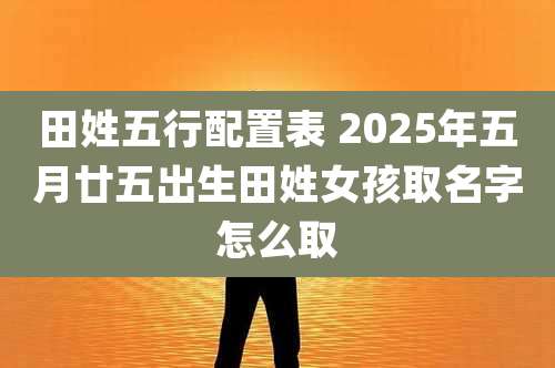 田姓五行配置表 2025年五月廿五出生田姓女孩取名字怎么取