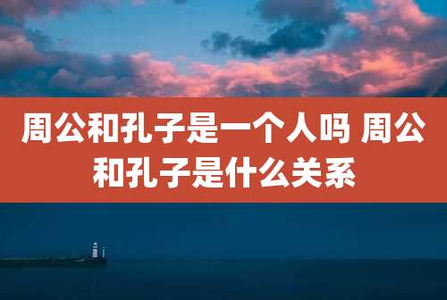 周公和孔子是一个人吗 周公和孔子是什么关系