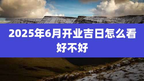 2025年6月开业吉日怎么看好不好