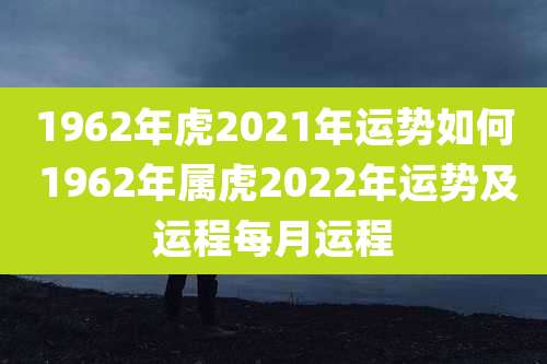 1962年虎2021年运势如何 1962年属虎2022年运势及运程每月运程