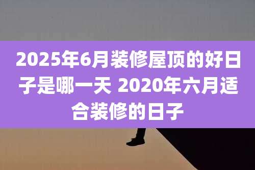 2025年6月装修屋顶的好日子是哪一天 2020年六月适合装修的日子