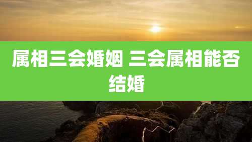 属相三会婚姻 三会属相能否结婚