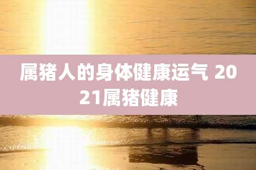 属猪人的身体健康运气 2021属猪健康
