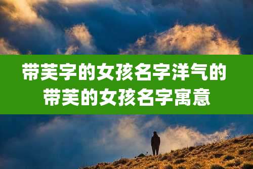 带芙字的女孩名字洋气的 带芙的女孩名字寓意