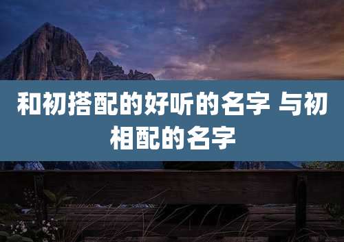 和初搭配的好听的名字 与初相配的名字
