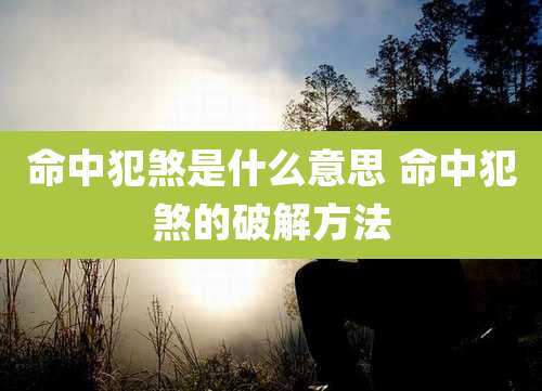命中犯煞是什么意思 命中犯煞的破解方法