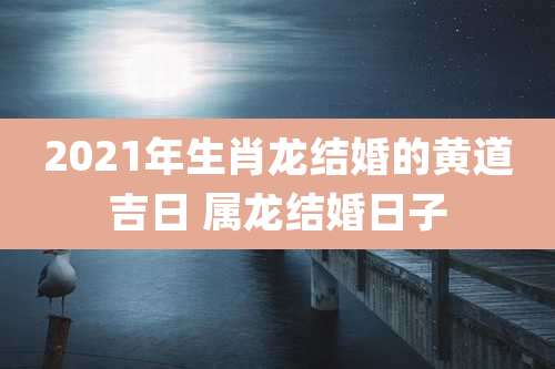 2021年生肖龙结婚的黄道吉日 属龙结婚日子