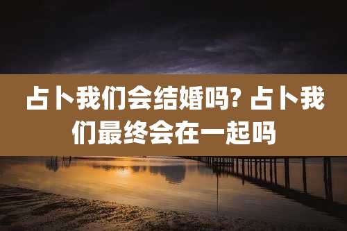 占卜我们会结婚吗? 占卜我们最终会在一起吗
