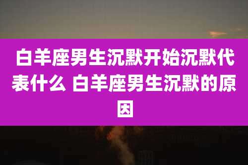 白羊座男生沉默开始沉默代表什么 白羊座男生沉默的原因