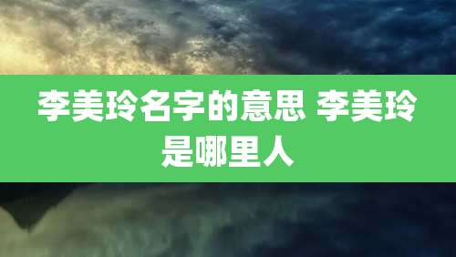 李美玲名字的意思 李美玲是哪里人