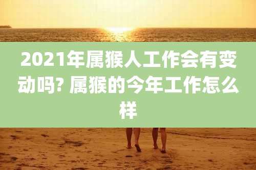 2021年属猴人工作会有变动吗? 属猴的今年工作怎么样