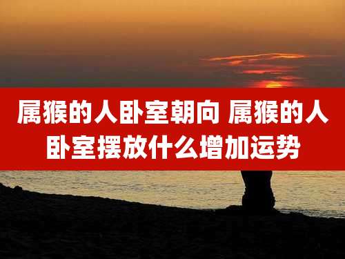 属猴的人卧室朝向 属猴的人卧室摆放什么增加运势