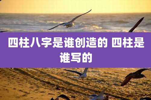 四柱八字是谁创造的 四柱是谁写的