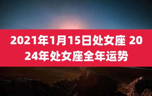 2021年1月15日处女座 2024年处女座全年运势