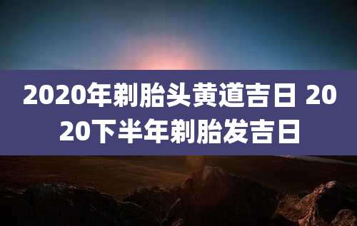 2020年剃胎头黄道吉日 2020下半年剃胎发吉日