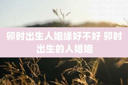 卯时出生人姻缘好不好 卯时出生的人婚姻