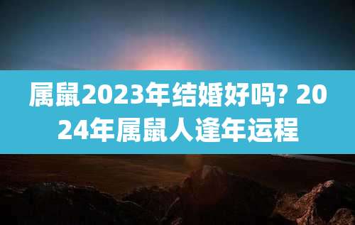 属鼠2023年结婚好吗? 2024年属鼠人逢年运程