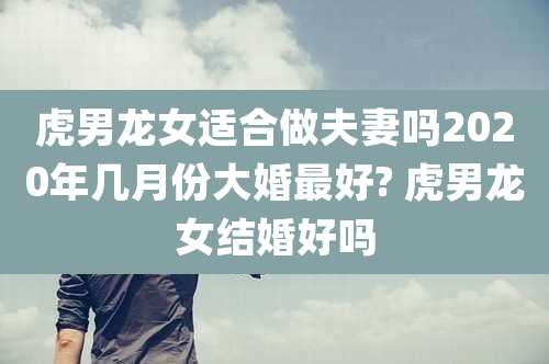 虎男龙女适合做夫妻吗2020年几月份大婚最好? 虎男龙女结婚好吗