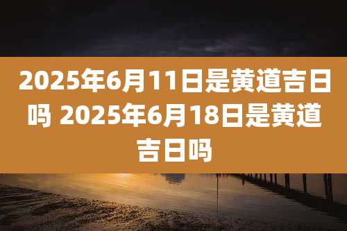 2025年6月11日是黄道吉日吗 2025年6月18日是黄道吉日吗