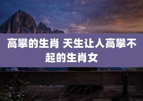 高攀的生肖 天生让人高攀不起的生肖女