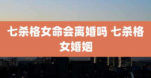 七杀格女命会离婚吗 七杀格女婚姻
