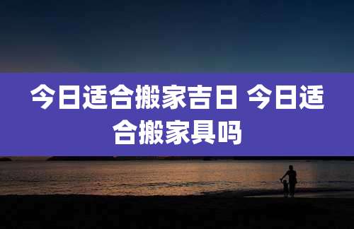 今日适合搬家吉日 今日适合搬家具吗