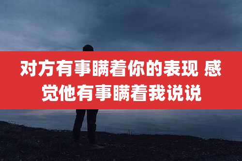 对方有事瞒着你的表现 感觉他有事瞒着我说说
