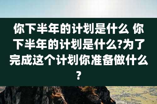 你下半年的计划是什么 你下半年的计划是什么?为了完成这个计划你准备做什么?