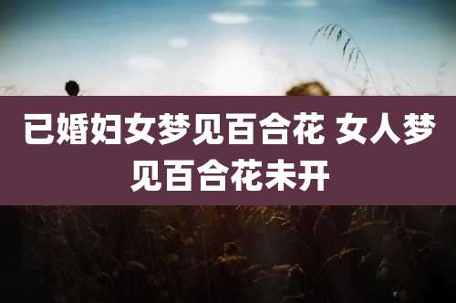 已婚妇女梦见百合花 女人梦见百合花未开
